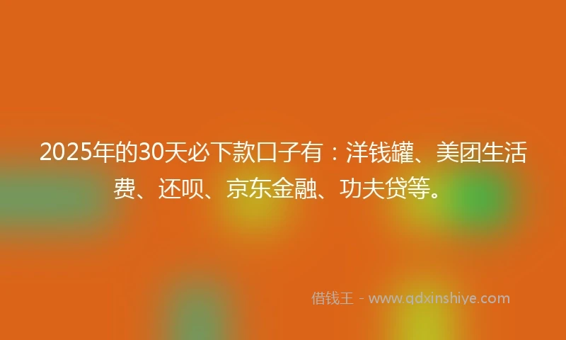 2025年的30天必下款口子有：洋钱罐、美团生活费、还呗、京东金融、功夫贷等。