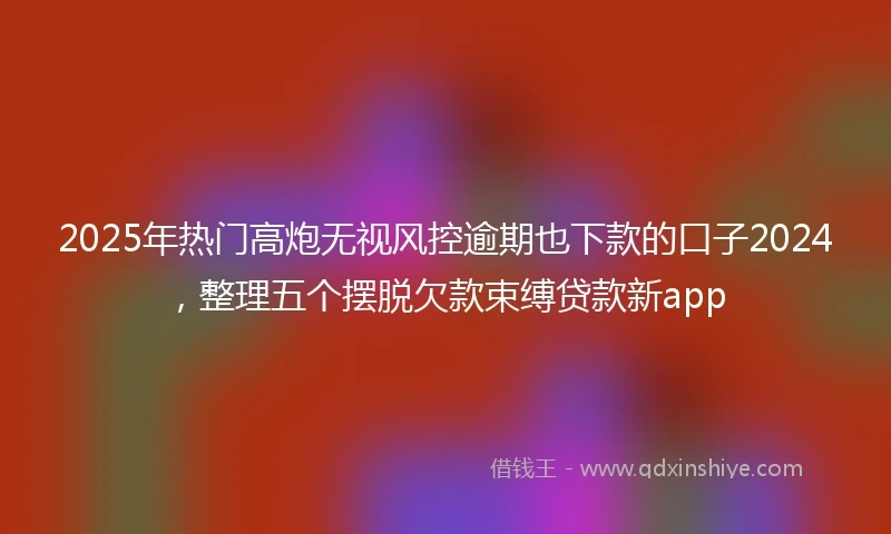 2025年热门高炮无视风控逾期也下款的口子2024,整理五个摆脱欠款束缚贷款新app