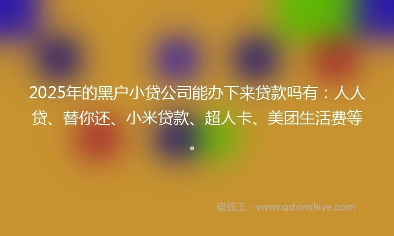 2025年的黑户小贷公司能办下来贷款吗有：人人贷、替你还、小米贷款、超人卡、美团生活费等。