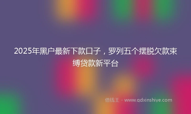 2025年黑户最新下款口子，罗列五个摆脱欠款束缚贷款新平台
