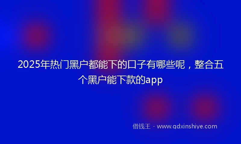 2025年热门黑户都能下的口子有哪些呢，整合五个黑户能下款的app
