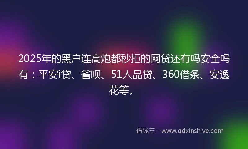 2025年的黑户连高炮都秒拒的网贷还有吗安全吗有：平安i贷、省呗、51人品贷、360借条、安逸花等。