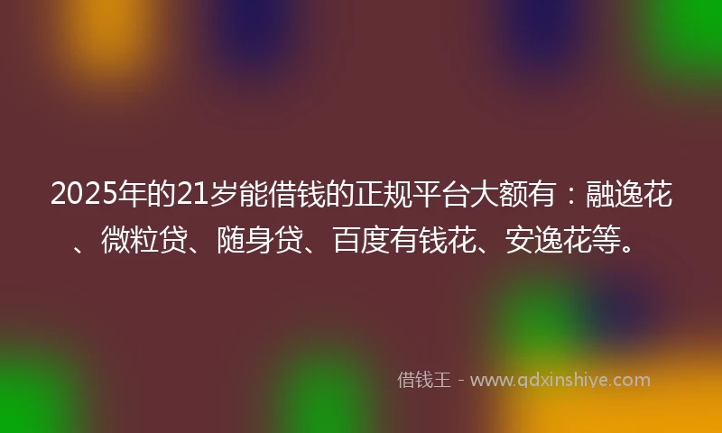 2025年的21岁能借钱的正规平台大额有：融逸花、微粒贷、随身贷、百度有钱花、安逸花等。