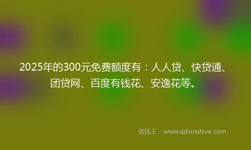 2025年的300元免费额度有：人人贷、快贷通、团贷网、百度有钱花、安逸花等。