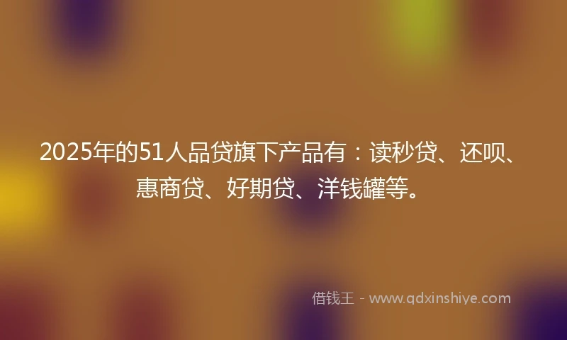 2025年的51人品贷旗下产品有：读秒贷、还呗、惠商贷、好期贷、洋钱罐等。