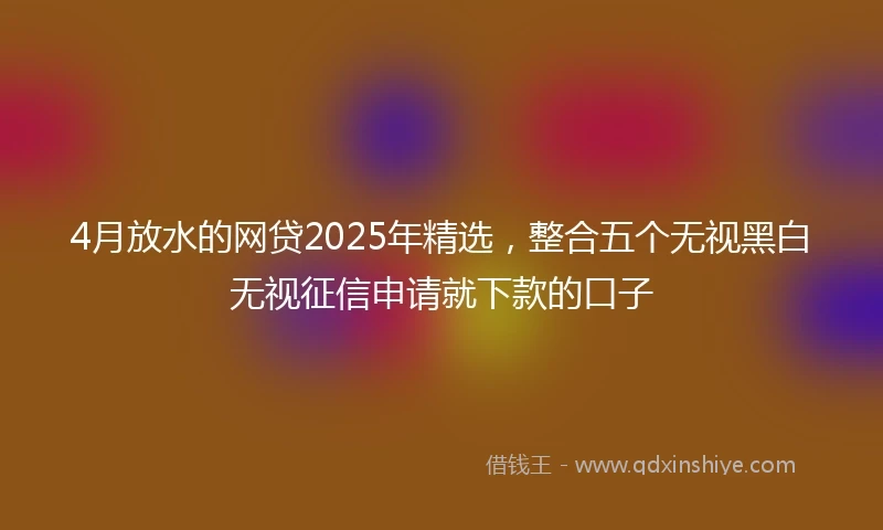 4月放水的网贷2025年精选，整合五个无视黑白无视征信申请就下款的口子