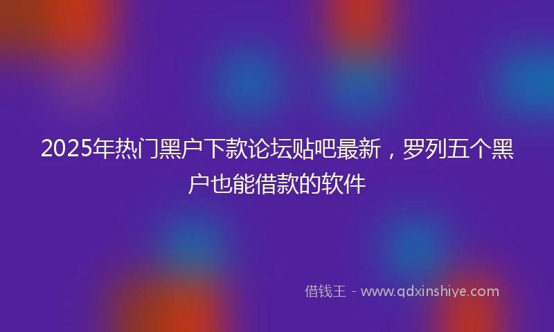 2025年热门黑户下款论坛贴吧最新，罗列五个黑户也能借款的软件