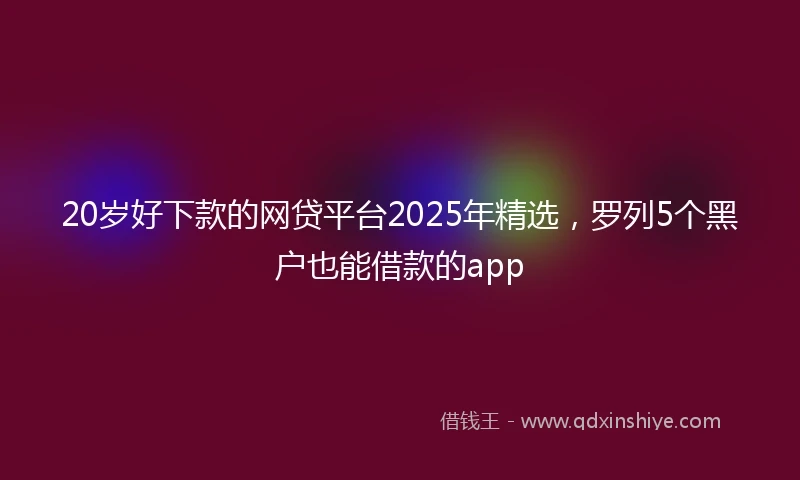 20岁好下款的网贷平台2025年精选，罗列5个黑户也能借款的app