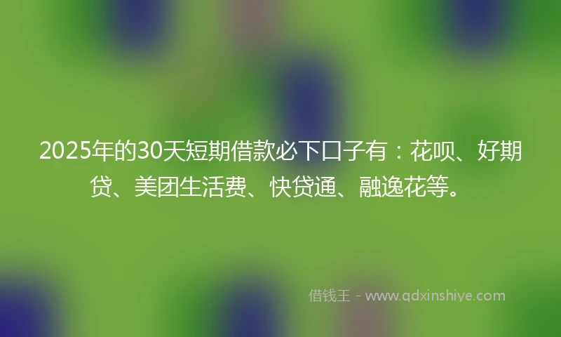 2025年的30天短期借款必下口子有：花呗、好期贷、美团生活费、快贷通、融逸花等。