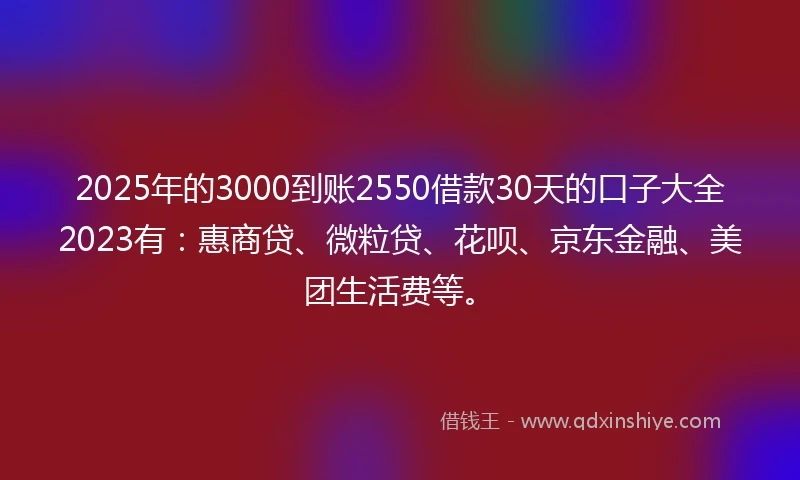 2025年的3000到账2550借款30天的口子大全2023有：惠商贷、微粒贷、花呗、京东金融、美团生活费等。