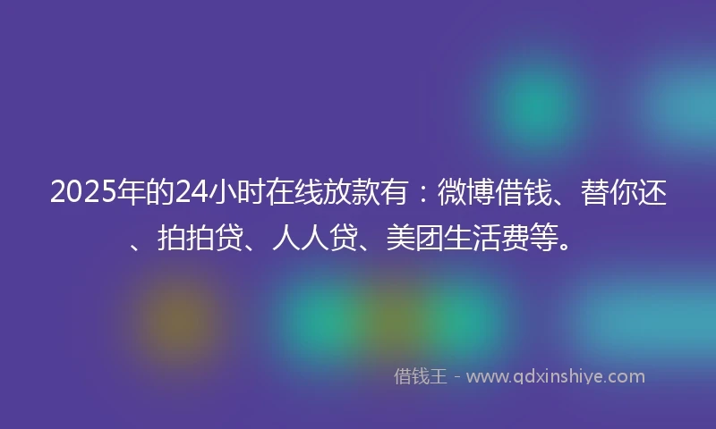 2025年的24小时在线放款有：微博借钱、替你还、拍拍贷、人人贷、美团生活费等。