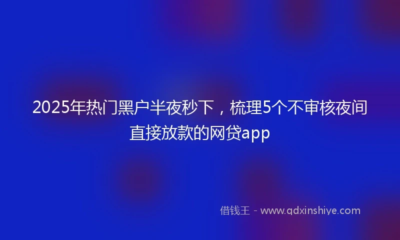 2025年热门黑户半夜秒下，梳理5个不审核夜间直接放款的网贷app