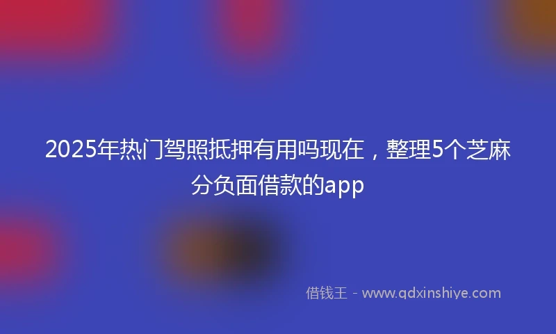 2025年热门驾照抵押有用吗现在,整理5个芝麻分负面借款的app
