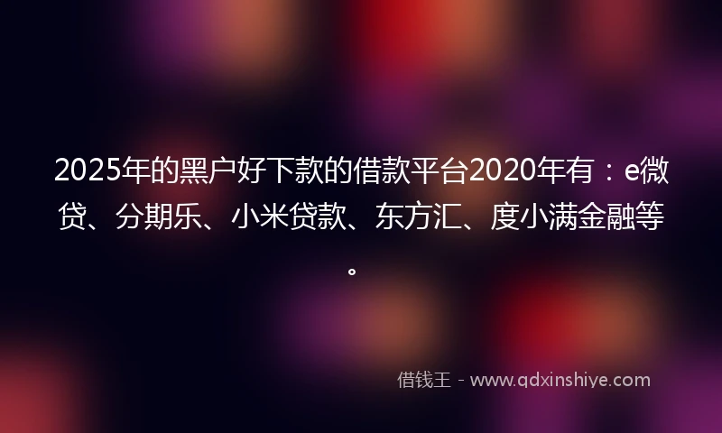 2025年的黑户好下款的借款平台2020年有：e微贷、分期乐、小米贷款、东方汇、度小满金融等。