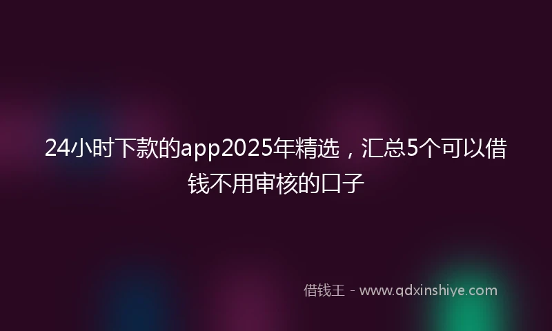 24小时下款的app2025年精选，汇总5个可以借钱不用审核的口子