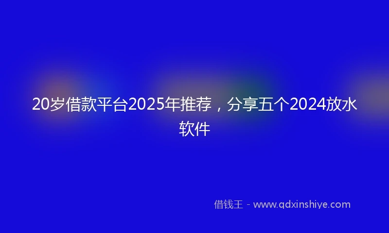 20岁借款平台2025年推荐，分享五个2024放水软件