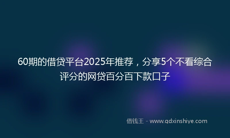 60期的借贷平台2025年推荐，分享5个不看综合评分的网贷百分百下款口子