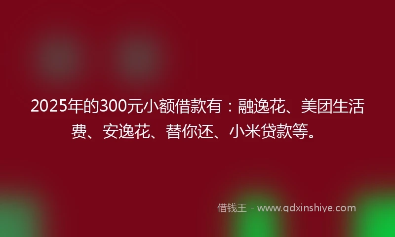 2025年的300元小额借款有：融逸花、美团生活费、安逸花、替你还、小米贷款等。