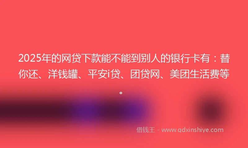 2025年的网贷下款能不能到别人的银行卡有：替你还、洋钱罐、平安i贷、团贷网、美团生活费等。