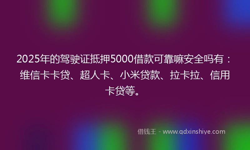 2025年的驾驶证抵押5000借款可靠嘛安全吗有：维信卡卡贷、超人卡、小米贷款、拉卡拉、信用卡贷等。