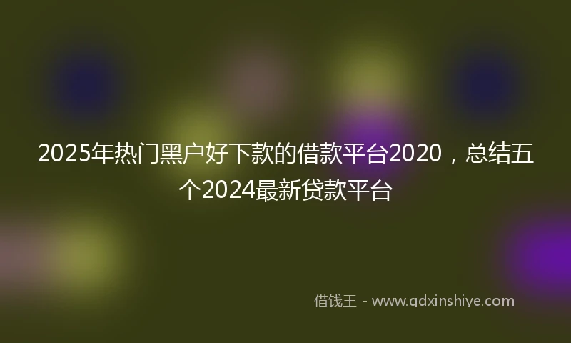 2025年热门黑户好下款的借款平台2020，总结五个2024最新贷款平台