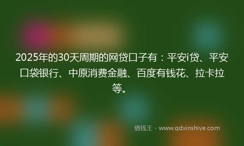 2025年的30天周期的网贷口子有：平安i贷、平安口袋银行、中原消费金融、百度有钱花、拉卡拉等。