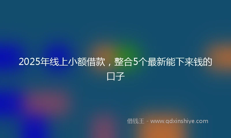 2025年线上小额借款，整合5个最新能下来钱的口子