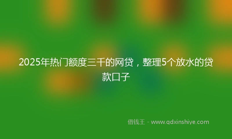 2025年热门额度三千的网贷，整理5个放水的贷款口子