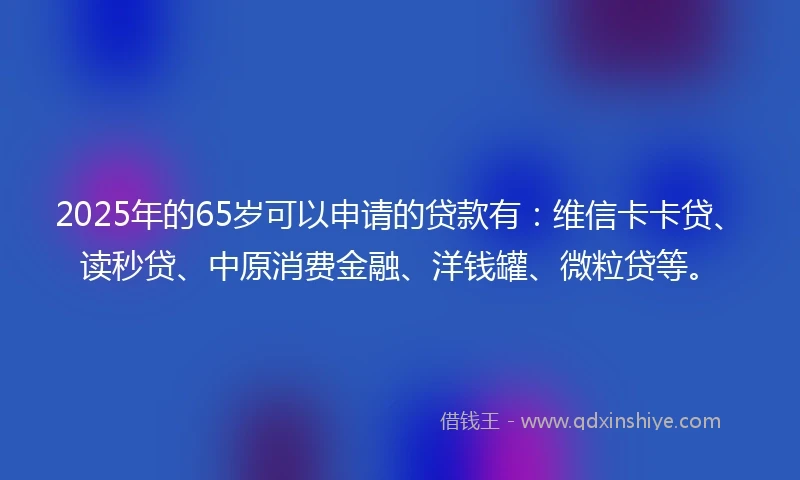 2025年的65岁可以申请的贷款有：维信卡卡贷、读秒贷、中原消费金融、洋钱罐、微粒贷等。