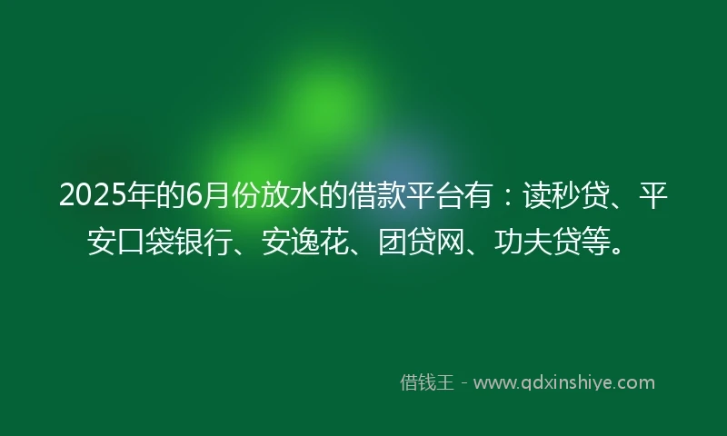 2025年的6月份放水的借款平台有：读秒贷、平安口袋银行、安逸花、团贷网、功夫贷等。