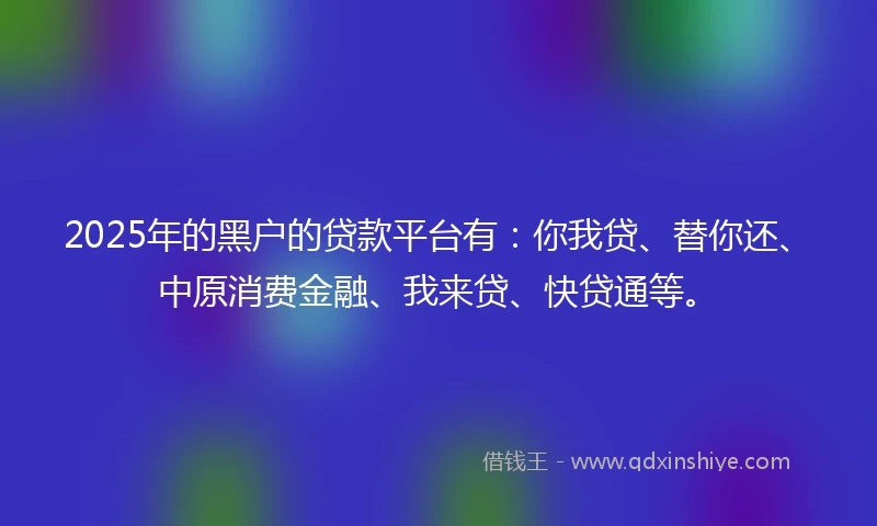 2025年的黑户的贷款平台有：你我贷、替你还、中原消费金融、我来贷、快贷通等。