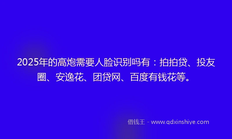 2025年的高炮需要人脸识别吗有:拍拍贷、投友圈、安逸花、团贷网、百度有钱花等。
