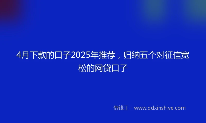 4月下款的口子2025年推荐，归纳五个对征信宽松的网贷口子