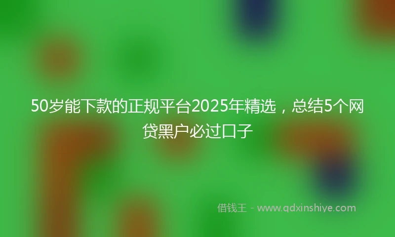 50岁能下款的正规平台2025年精选，总结5个网贷黑户必过口子