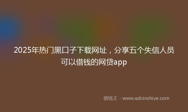 2025年热门黑口子下载网址，分享五个失信人员可以借钱的网贷app