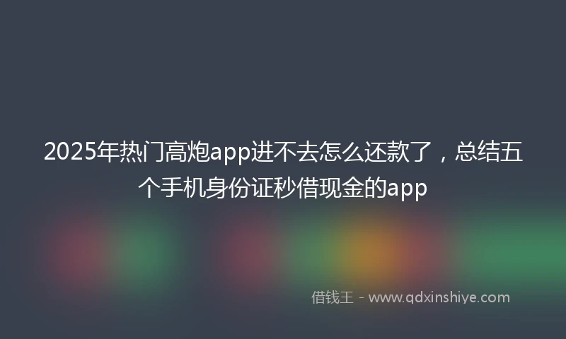 2025年热门高炮app进不去怎么还款了，总结五个手机身份证秒借现金的app
