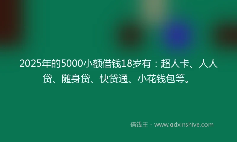 2025年的5000小额借钱18岁有：超人卡、人人贷、随身贷、快贷通、小花钱包等。