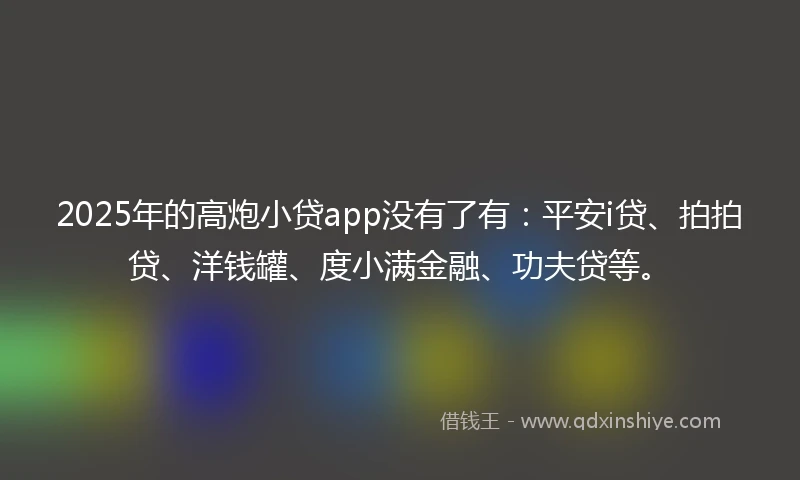 2025年的高炮小贷app没有了有：平安i贷、拍拍贷、洋钱罐、度小满金融、功夫贷等。