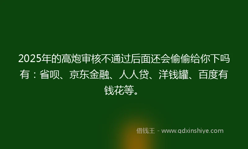 2025年的高炮审核不通过后面还会偷偷给你下吗有：省呗、京东金融、人人贷、洋钱罐、百度有钱花等。