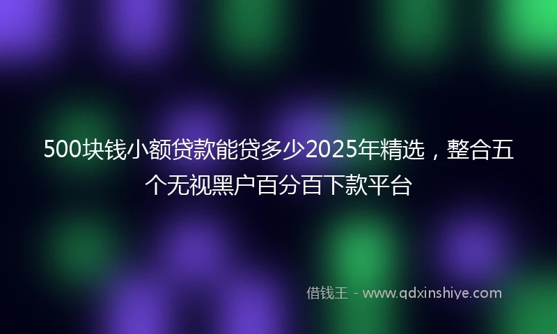 500块钱小额贷款能贷多少2025年精选，整合五个无视黑户百分百下款平台