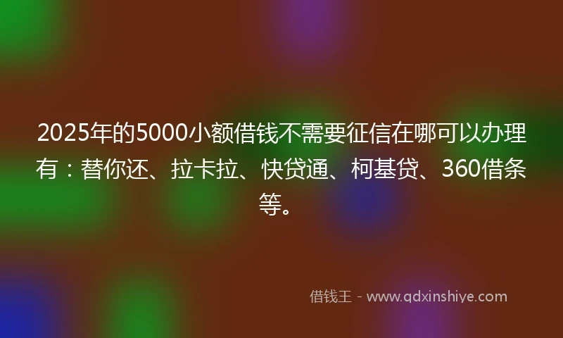 2025年的5000小额借钱不需要征信在哪可以办理有：替你还、拉卡拉、快贷通、柯基贷、360借条等。