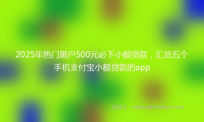 2025年热门黑户500元必下小额贷款，汇总五个手机支付宝小额贷款的app