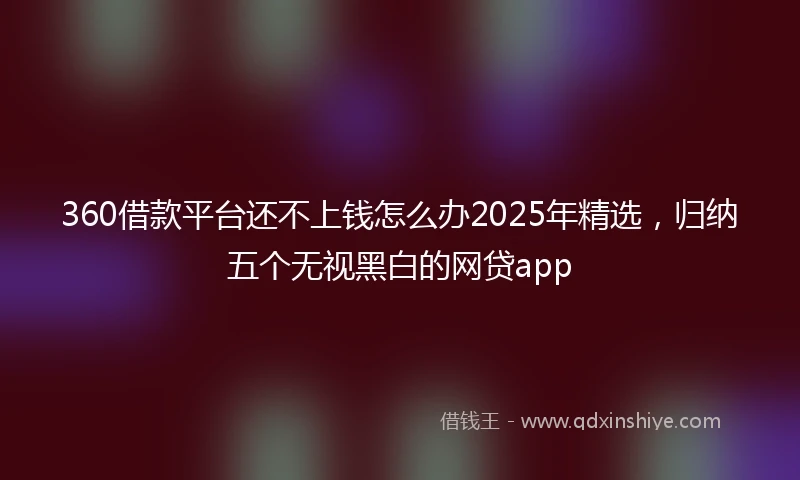 360借款平台还不上钱怎么办2025年精选，归纳五个无视黑白的网贷app