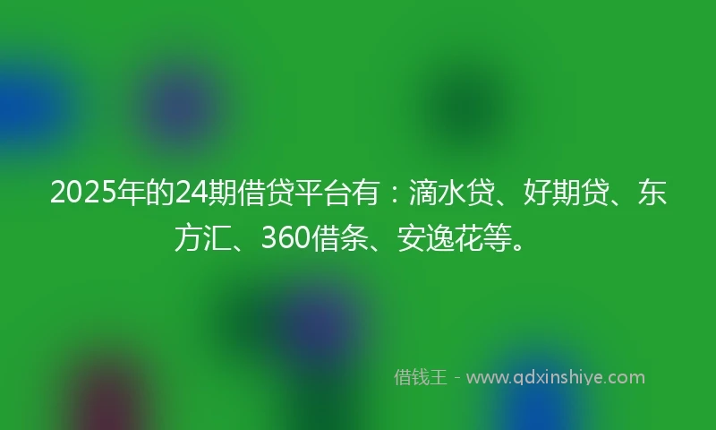 2025年的24期借贷平台有：滴水贷、好期贷、东方汇、360借条、安逸花等。