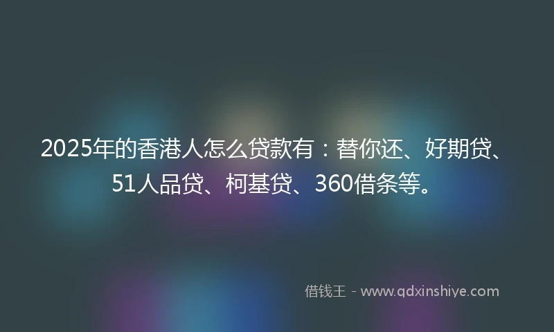 2025年的香港人怎么贷款有：替你还、好期贷、51人品贷、柯基贷、360借条等。