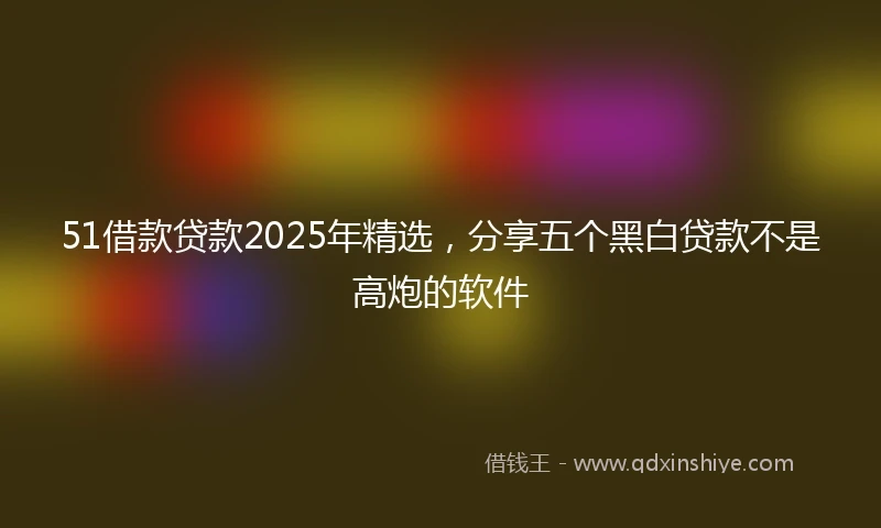 51借款贷款2025年精选，分享五个黑白贷款不是高炮的软件