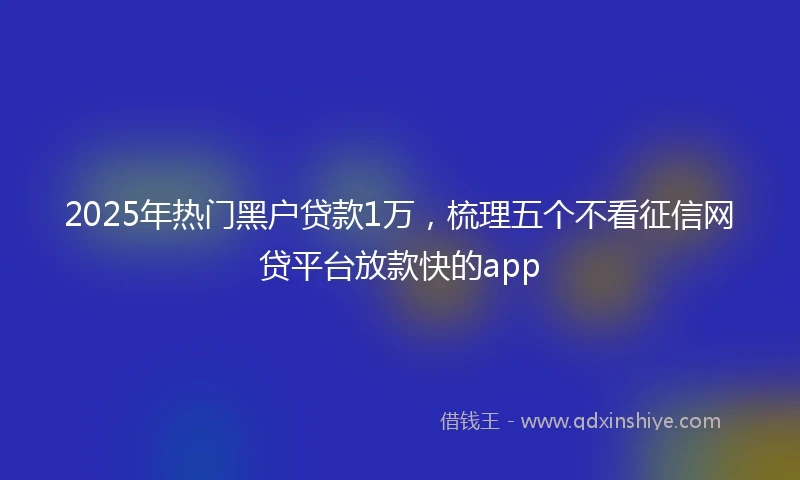 2025年热门黑户贷款1万，梳理五个不看征信网贷平台放款快的app