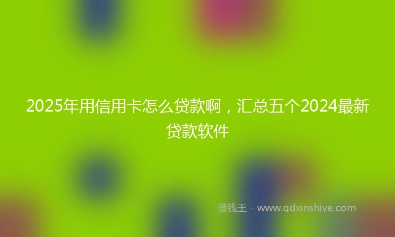 2025年用信用卡怎么贷款啊，汇总五个2024最新贷款软件