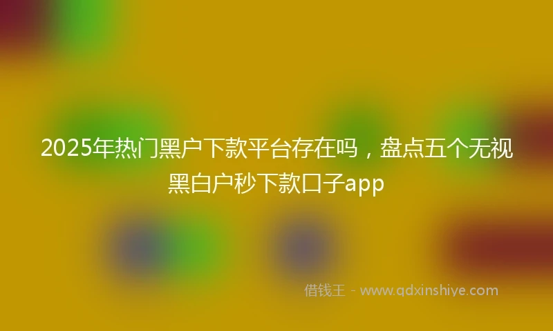 2025年热门黑户下款平台存在吗，盘点五个无视黑白户秒下款口子app