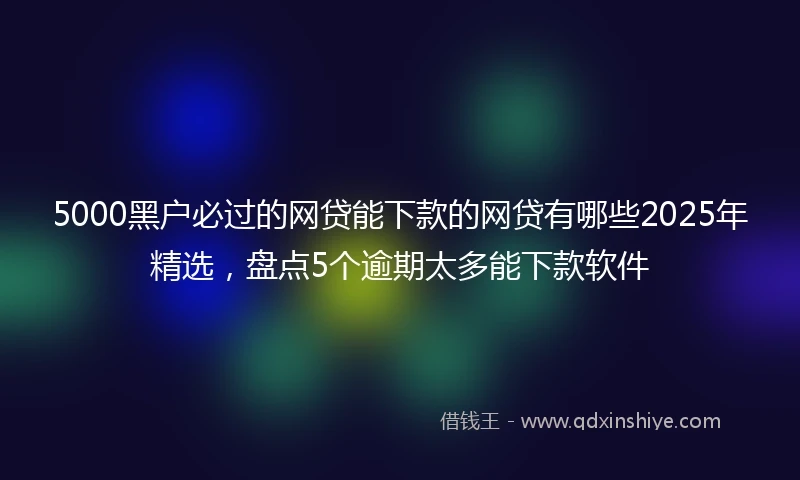 5000黑户必过的网贷能下款的网贷有哪些2025年精选，盘点5个逾期太多能下款软件